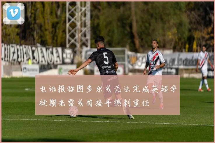电讯报称图多尔或无法完成英超学徒期老雷或将接手热刺重任