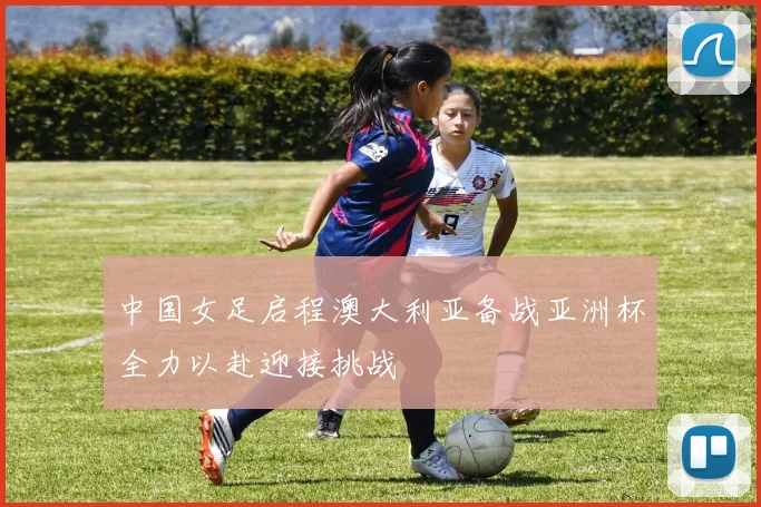 中国女足启程澳大利亚备战亚洲杯全力以赴迎接挑战