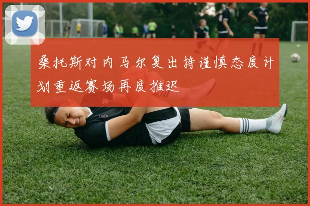 桑托斯对内马尔复出持谨慎态度计划重返赛场再度推迟