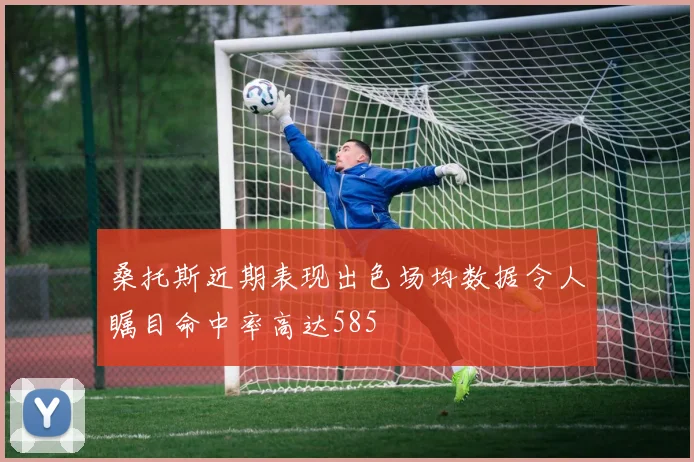 桑托斯近期表现出色场均数据令人瞩目命中率高达585