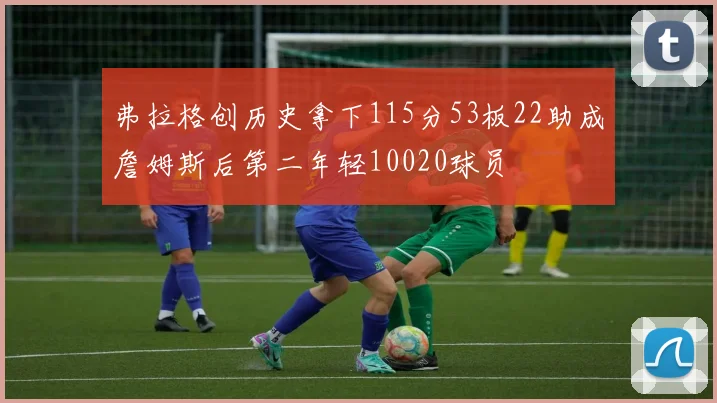 弗拉格创历史拿下115分53板22助成詹姆斯后第二年轻10020球员