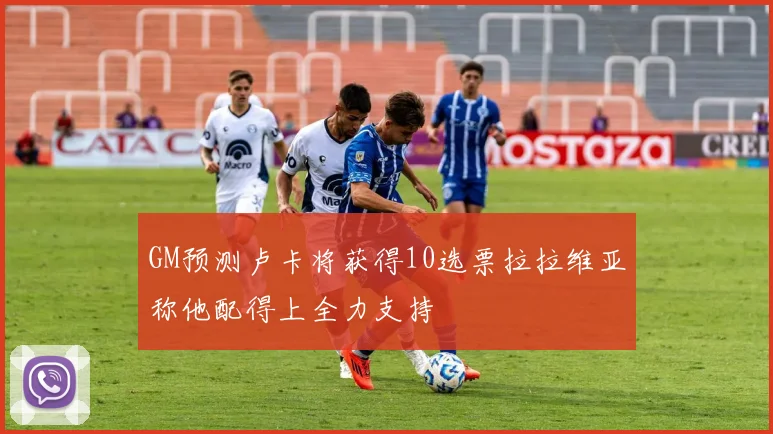 GM预测卢卡将获得10选票拉拉维亚称他配得上全力支持