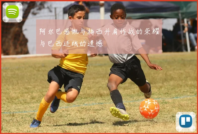 阿尔巴感慨与梅西并肩作战的荣耀与巴西连线的遗憾