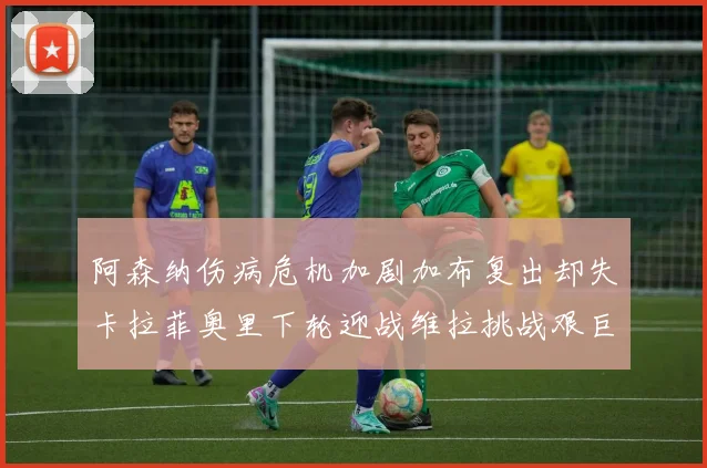 阿森纳伤病危机加剧加布复出却失卡拉菲奥里下轮迎战维拉挑战艰巨