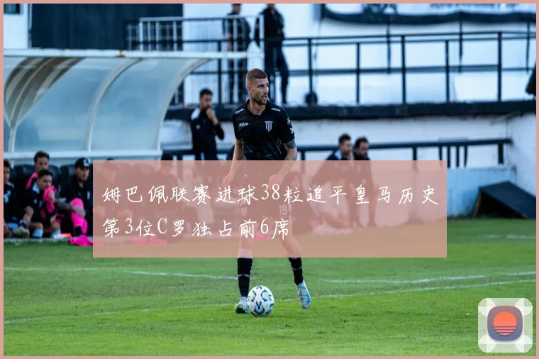 姆巴佩联赛进球38粒追平皇马历史第3位C罗独占前6席