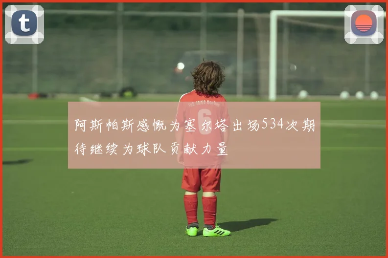 阿斯帕斯感慨为塞尔塔出场534次期待继续为球队贡献力量