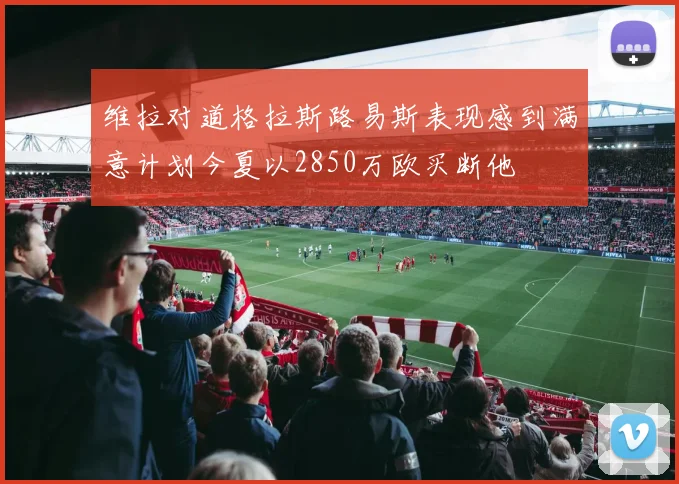 维拉对道格拉斯路易斯表现感到满意计划今夏以2850万欧买断他