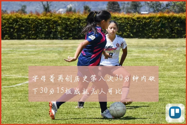 字母哥再创历史第八次30分钟内砍下30分15板成就无人可比