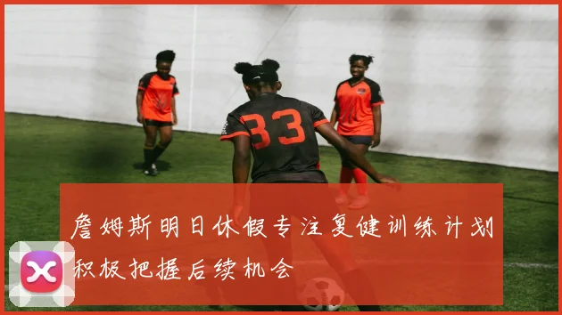 詹姆斯明日休假专注复健训练计划积极把握后续机会