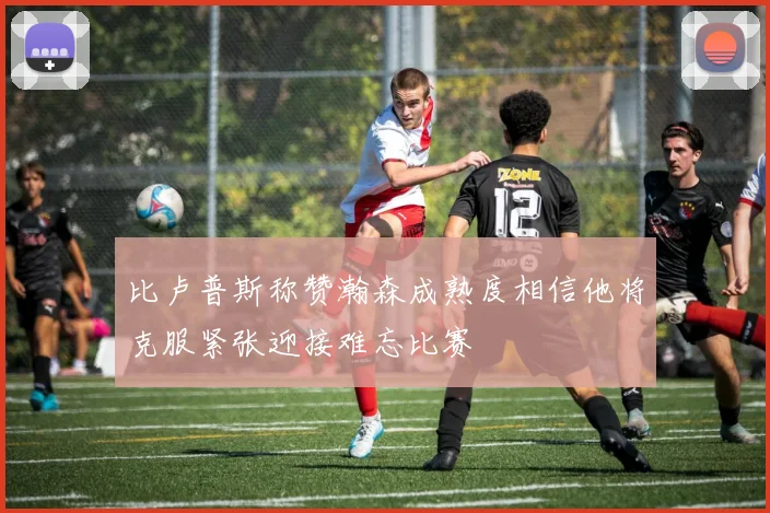 比卢普斯称赞瀚森成熟度相信他将克服紧张迎接难忘比赛