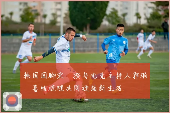 韩国国脚宋旻揆与电竞主持人郭珉瑄喜结连理共同迎接新生活