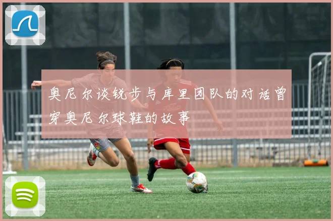 奥尼尔谈锐步与库里团队的对话曾穿奥尼尔球鞋的故事