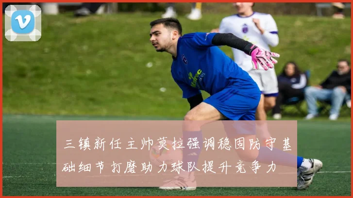 三镇新任主帅莫拉强调稳固防守基础细节打磨助力球队提升竞争力