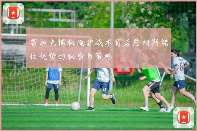 雷迪克揭秘掩护战术背后詹姆斯错位优势的秘密与策略