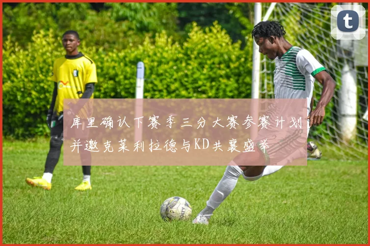 库里确认下赛季三分大赛参赛计划并邀克莱利拉德与KD共襄盛举