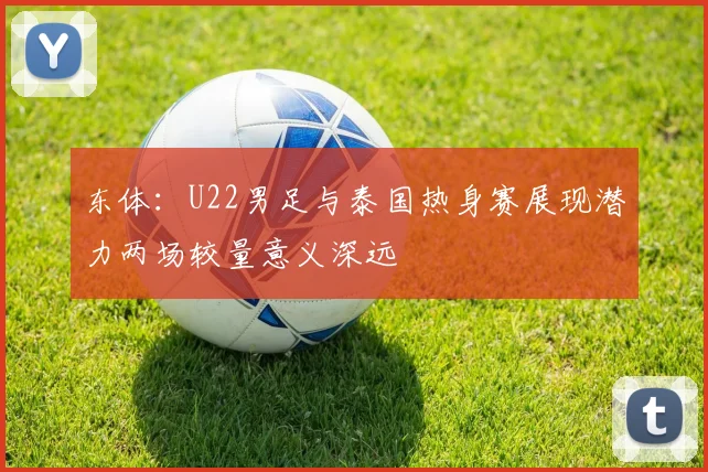 东体：U22男足与泰国热身赛展现潜力两场较量意义深远